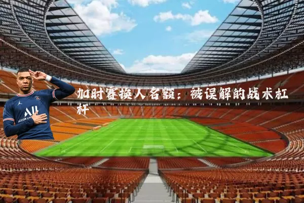 加时赛换人名额:被误解的战术杠杆
